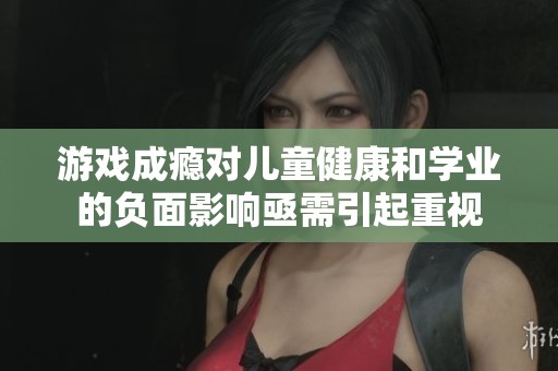 游戏成瘾对儿童健康和学业的负面影响亟需引起重视