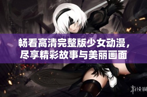畅看高清完整版少女动漫，尽享精彩故事与美丽画面