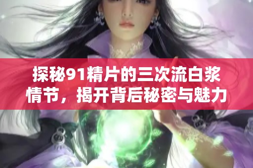 探秘91精片的三次流白浆情节，揭开背后秘密与魅力
