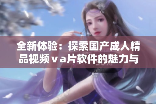 全新体验：探索国产成人精品视频ⅴa片软件的魅力与创新