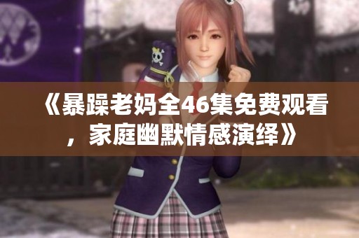 《暴躁老妈全46集免费观看，家庭幽默情感演绎》