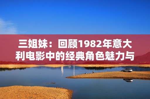 三姐妹：回顾1982年意大利电影中的经典角色魅力与传奇