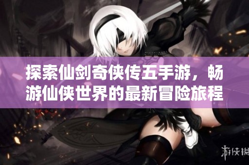 探索仙剑奇侠传五手游，畅游仙侠世界的最新冒险旅程