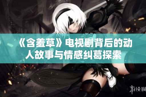 《含羞草》电视剧背后的动人故事与情感纠葛探索