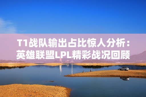 T1战队输出占比惊人分析：英雄联盟LPL精彩战况回顾