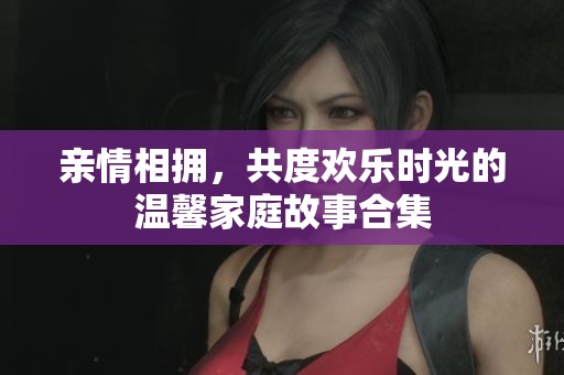 亲情相拥，共度欢乐时光的温馨家庭故事合集