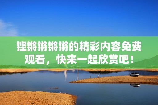 铿锵锵锵锵的精彩内容免费观看，快来一起欣赏吧！