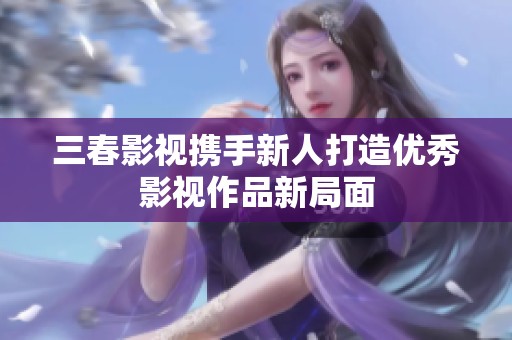 三春影视携手新人打造优秀影视作品新局面