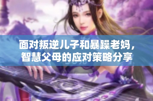 面对叛逆儿子和暴躁老妈，智慧父母的应对策略分享