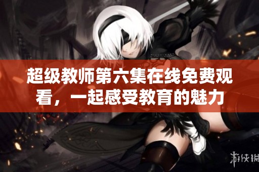 超级教师第六集在线免费观看，一起感受教育的魅力