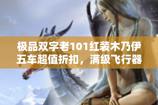 极品双字老101红装木乃伊五车超值折扣，满级飞行器助你畅享健康冒险