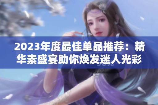 2023年度最佳单品推荐：精华素盛宴助你焕发迷人光彩