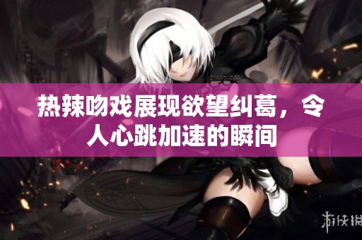热辣吻戏展现欲望纠葛，令人心跳加速的瞬间