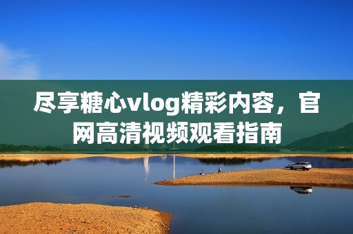 尽享糖心vlog精彩内容，官网高清视频观看指南