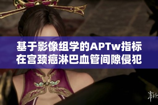 基于影像组学的APTw指标在宫颈癌淋巴血管间隙侵犯预测中的应用研究