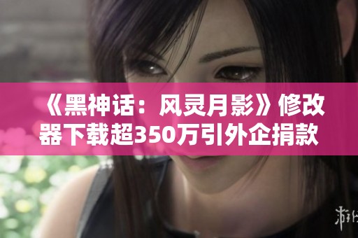 《黑神话：风灵月影》修改器下载超350万引外企捐款热潮