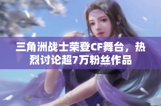 三角洲战士荣登CF舞台，热烈讨论超7万粉丝作品