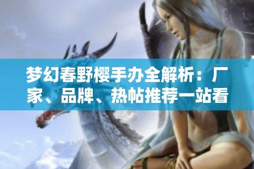 梦幻春野樱手办全解析：厂家、品牌、热帖推荐一站看完