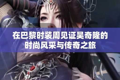 在巴黎时装周见证吴奇隆的时尚风采与传奇之旅