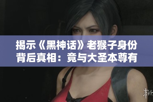 揭示《黑神话》老猴子身份背后真相：竟与大圣本尊有关联