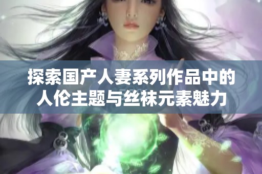 探索国产人妻系列作品中的人伦主题与丝袜元素魅力