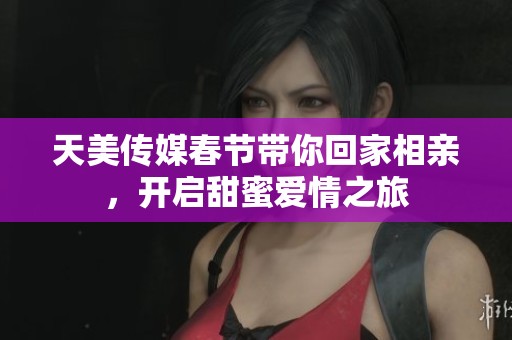天美传媒春节带你回家相亲，开启甜蜜爱情之旅