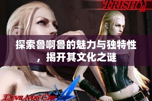 探索鲁啊鲁的魅力与独特性，揭开其文化之谜