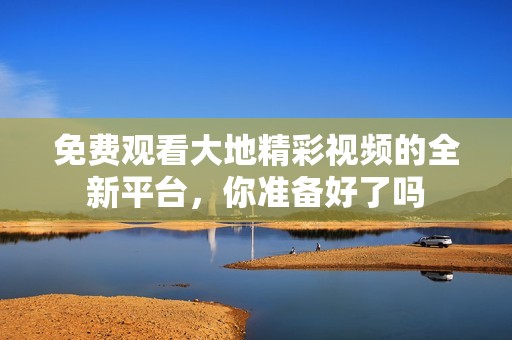 免费观看大地精彩视频的全新平台，你准备好了吗