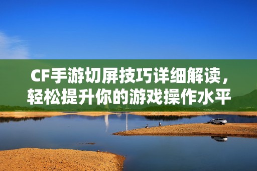 CF手游切屏技巧详细解读，轻松提升你的游戏操作水平
