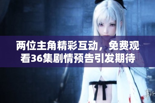 两位主角精彩互动，免费观看36集剧情预告引发期待