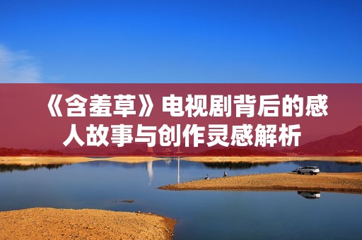 《含羞草》电视剧背后的感人故事与创作灵感解析
