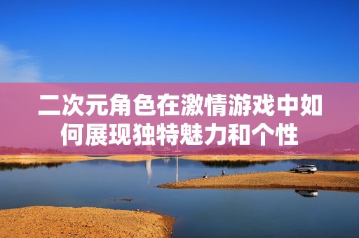 二次元角色在激情游戏中如何展现独特魅力和个性