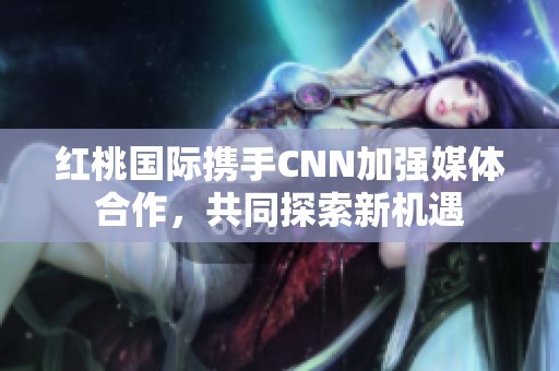 红桃国际携手CNN加强媒体合作，共同探索新机遇