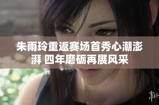 朱雨玲重返赛场首秀心潮澎湃 四年磨砺再展风采