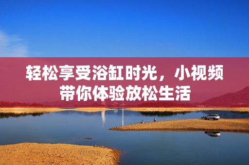 轻松享受浴缸时光，小视频带你体验放松生活