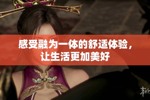 感受融为一体的舒适体验，让生活更加美好