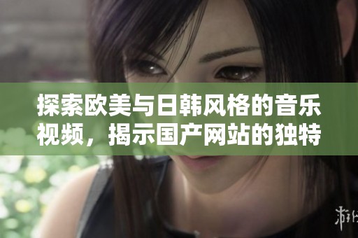探索欧美与日韩风格的音乐视频，揭示国产网站的独特魅力与特色