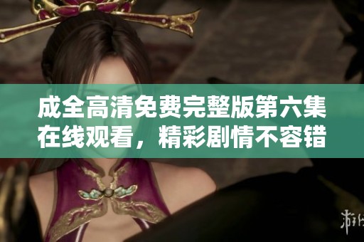 成全高清免费完整版第六集在线观看，精彩剧情不容错过