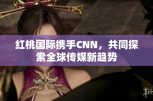 红桃国际携手CNN，共同探索全球传媒新趋势