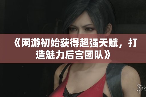 《网游初始获得超强天赋，打造魅力后宫团队》
