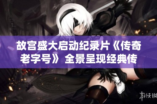故宫盛大启动纪录片《传奇老字号》 全景呈现经典传统文化