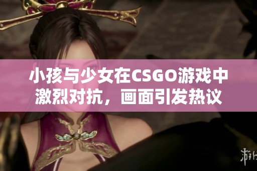 小孩与少女在CSGO游戏中激烈对抗，画面引发热议