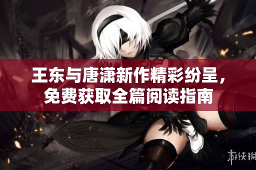 王东与唐潇新作精彩纷呈，免费获取全篇阅读指南