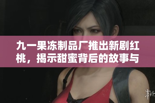 九一果冻制品厂推出新剧红桃，揭示甜蜜背后的故事与秘密