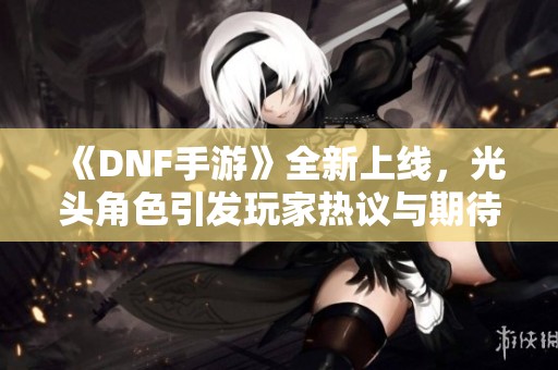 《DNF手游》全新上线，光头角色引发玩家热议与期待