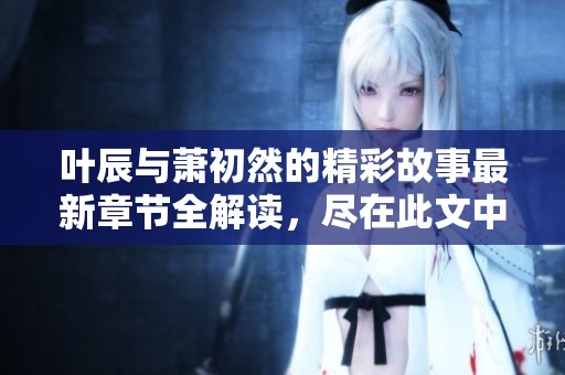叶辰与萧初然的精彩故事最新章节全解读，尽在此文中