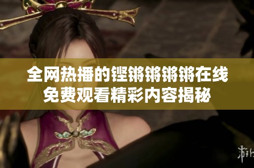 全网热播的铿锵锵锵锵在线免费观看精彩内容揭秘