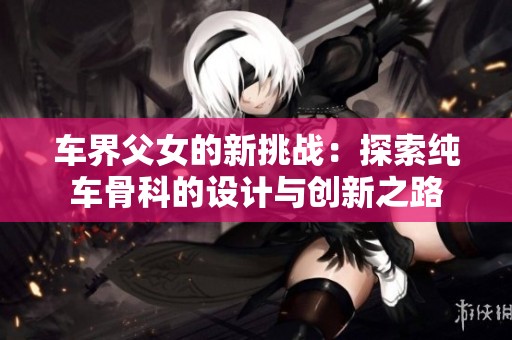 车界父女的新挑战：探索纯车骨科的设计与创新之路
