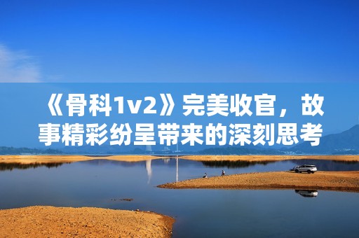 《骨科1v2》完美收官，故事精彩纷呈带来的深刻思考