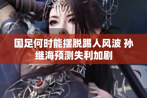 国足何时能摆脱踢人风波 孙继海预测失利加剧